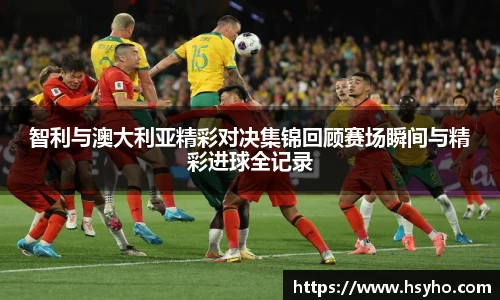 智利与澳大利亚精彩对决集锦回顾赛场瞬间与精彩进球全记录