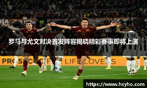 罗马与尤文对决首发阵容揭晓精彩赛事即将上演